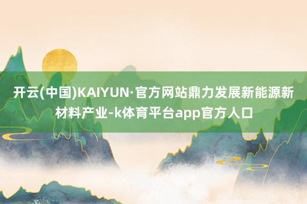 开云(中国)KAIYUN·官方网站鼎力发展新能源新材料产业-k体育平台app官方人口