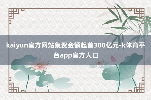 kaiyun官方网站集资金额起首300亿元-k体育平台app官方人口