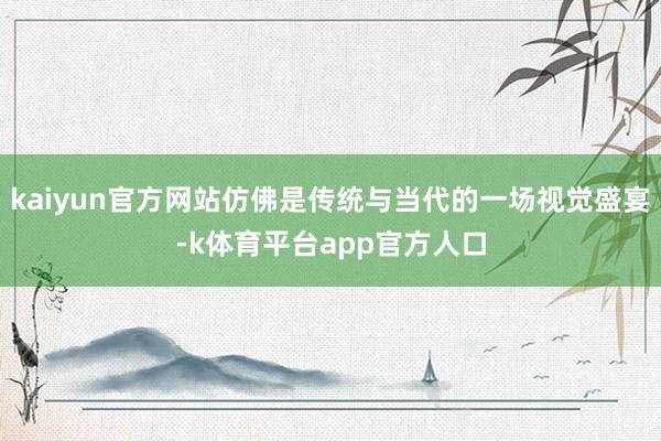 kaiyun官方网站仿佛是传统与当代的一场视觉盛宴-k体育平台app官方人口