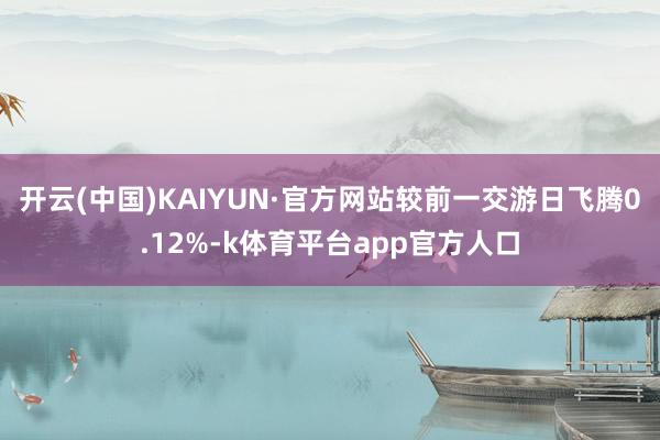 开云(中国)KAIYUN·官方网站较前一交游日飞腾0.12%-k体育平台app官方人口