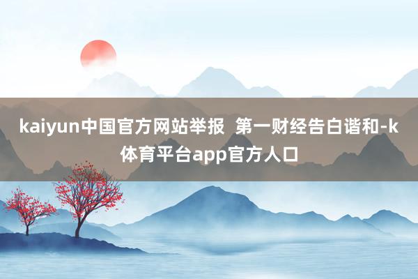 kaiyun中国官方网站举报  第一财经告白谐和-k体育平台app官方人口