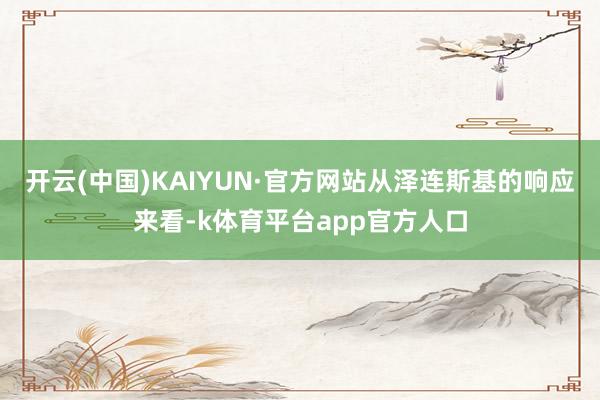 开云(中国)KAIYUN·官方网站从泽连斯基的响应来看-k体育平台app官方人口