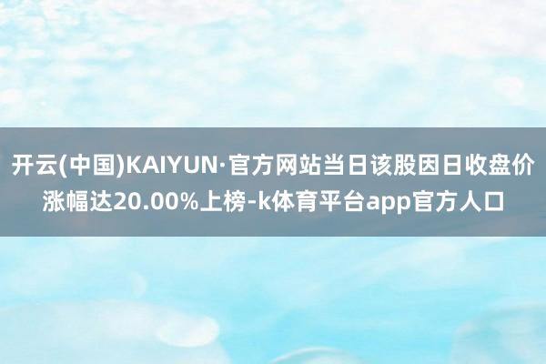 开云(中国)KAIYUN·官方网站当日该股因日收盘价涨幅达20.00%上榜-k体育平台app官方人口