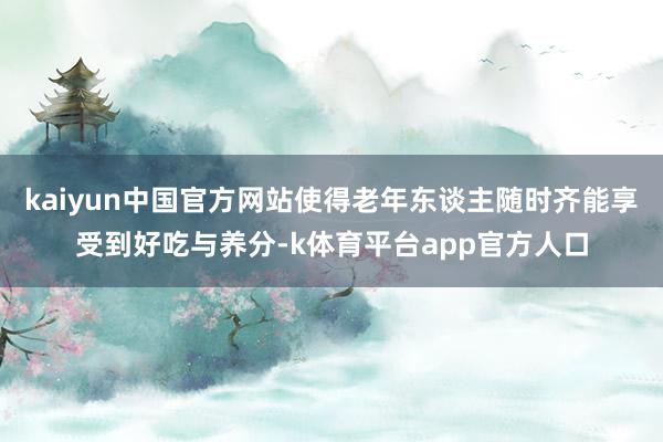 kaiyun中国官方网站使得老年东谈主随时齐能享受到好吃与养分-k体育平台app官方人口