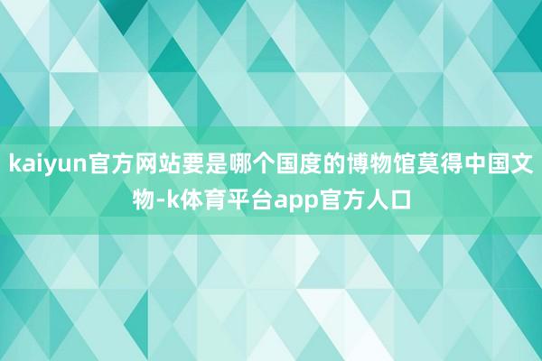 kaiyun官方网站要是哪个国度的博物馆莫得中国文物-k体育平台app官方人口