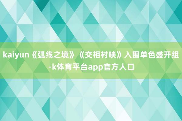 kaiyun《弧线之境》《交相衬映》入围单色盛开组-k体育平台app官方人口