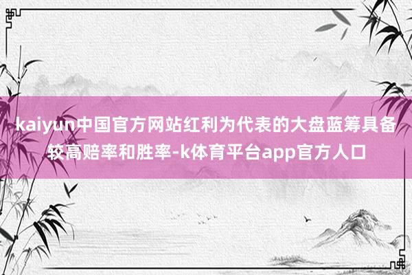 kaiyun中国官方网站红利为代表的大盘蓝筹具备较高赔率和胜率-k体育平台app官方人口