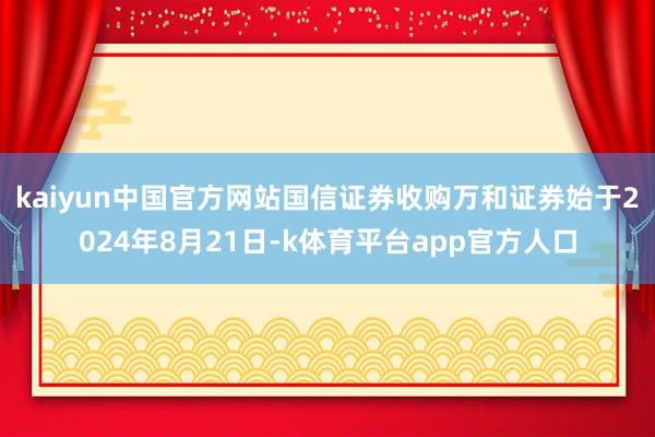 kaiyun中国官方网站　　国信证券收购万和证券始于2024年8月21日-k体育平台app官方人口