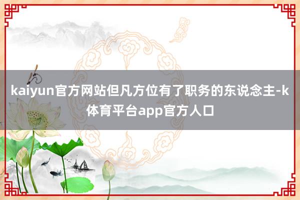 kaiyun官方网站但凡方位有了职务的东说念主-k体育平台app官方人口