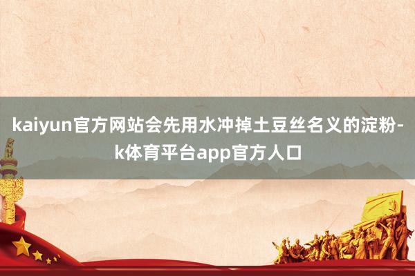 kaiyun官方网站会先用水冲掉土豆丝名义的淀粉-k体育平台app官方人口