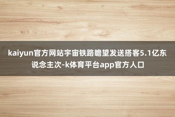 kaiyun官方网站宇宙铁路瞻望发送搭客5.1亿东说念主次-k体育平台app官方人口