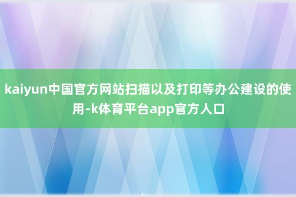 kaiyun中国官方网站扫描以及打印等办公建设的使用-k体育平台app官方人口