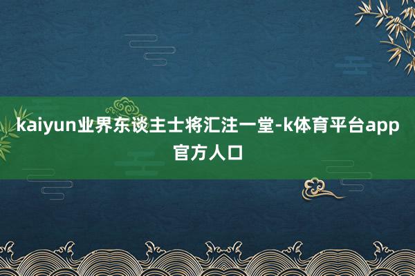 kaiyun业界东谈主士将汇注一堂-k体育平台app官方人口