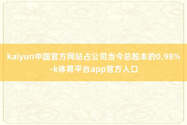 kaiyun中国官方网站占公司当今总股本的0.98%-k体育平台app官方人口