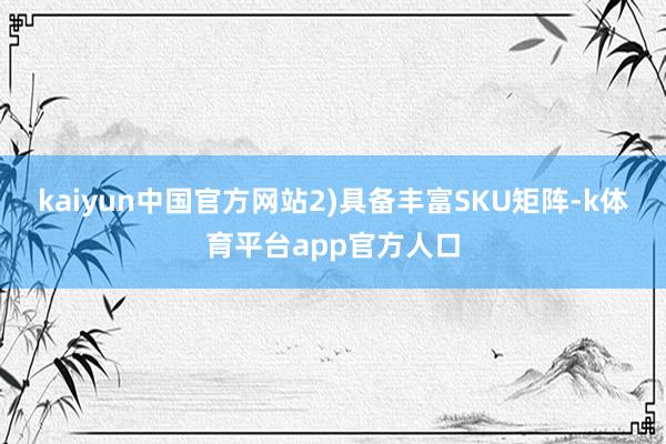 kaiyun中国官方网站2)具备丰富SKU矩阵-k体育平台app官方人口