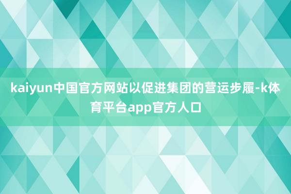 kaiyun中国官方网站以促进集团的营运步履-k体育平台app官方人口