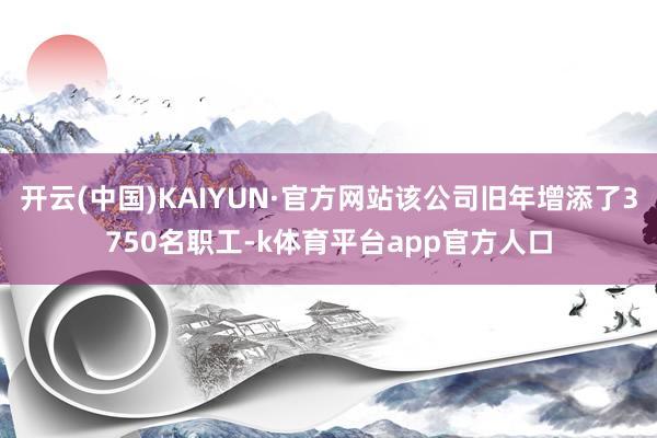 开云(中国)KAIYUN·官方网站该公司旧年增添了3750名职工-k体育平台app官方人口