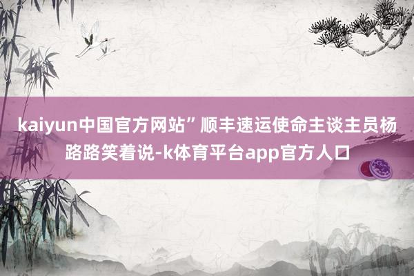 kaiyun中国官方网站”顺丰速运使命主谈主员杨路路笑着说-k体育平台app官方人口