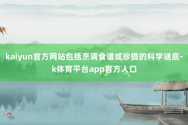 kaiyun官方网站包括烹调食谱或珍摄的科学谜底-k体育平台app官方人口