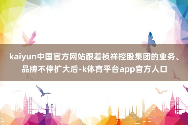 kaiyun中国官方网站跟着祯祥控股集团的业务、品牌不停扩大后-k体育平台app官方人口