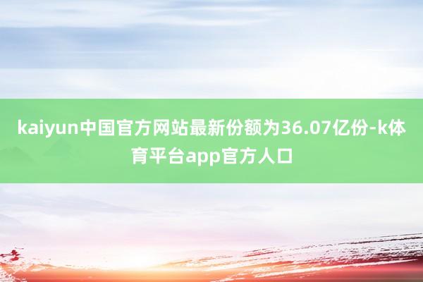 kaiyun中国官方网站最新份额为36.07亿份-k体育平台app官方人口