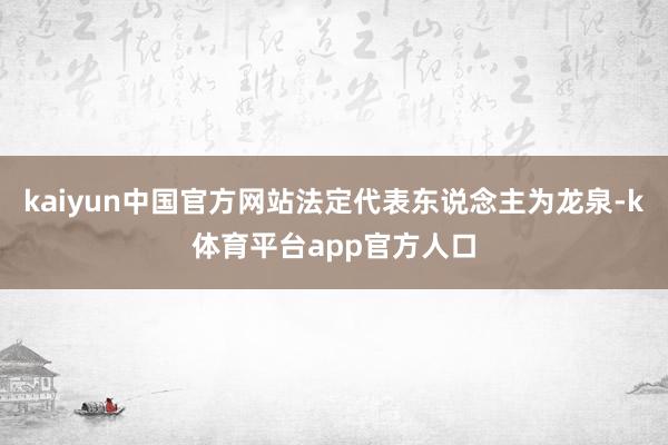 kaiyun中国官方网站法定代表东说念主为龙泉-k体育平台app官方人口