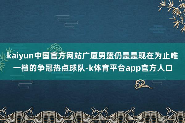 kaiyun中国官方网站广厦男篮仍是是现在为止唯一档的争冠热点球队-k体育平台app官方人口