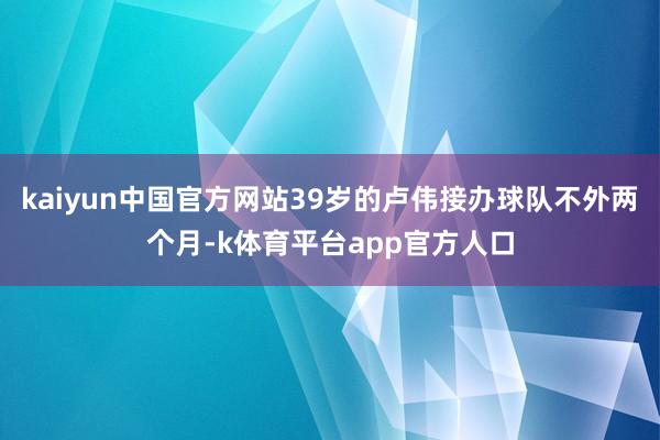 kaiyun中国官方网站39岁的卢伟接办球队不外两个月-k体育平台app官方人口