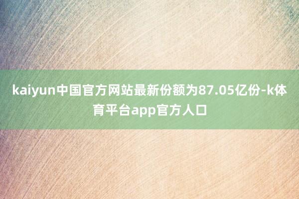 kaiyun中国官方网站最新份额为87.05亿份-k体育平台app官方人口