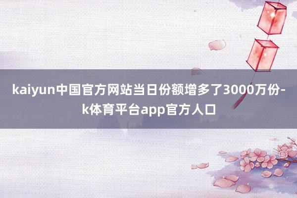 kaiyun中国官方网站当日份额增多了3000万份-k体育平台app官方人口