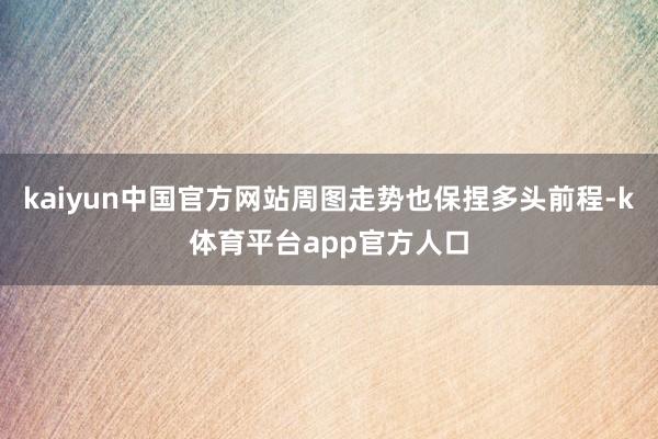 kaiyun中国官方网站周图走势也保捏多头前程-k体育平台app官方人口