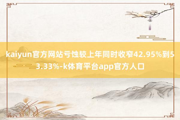 kaiyun官方网站亏蚀较上年同时收窄42.95%到53.33%-k体育平台app官方人口