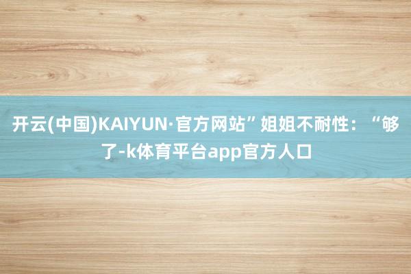 开云(中国)KAIYUN·官方网站”姐姐不耐性：“够了-k体育平台app官方人口