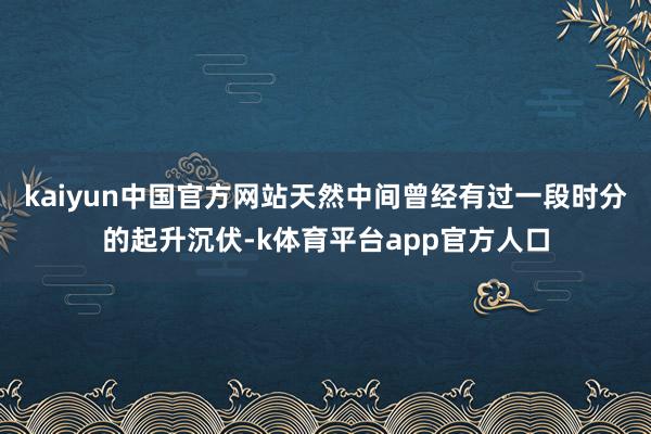 kaiyun中国官方网站天然中间曾经有过一段时分的起升沉伏-k体育平台app官方人口