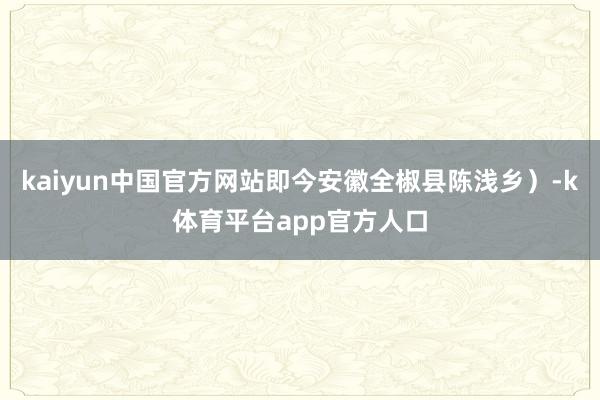 kaiyun中国官方网站即今安徽全椒县陈浅乡）-k体育平台app官方人口