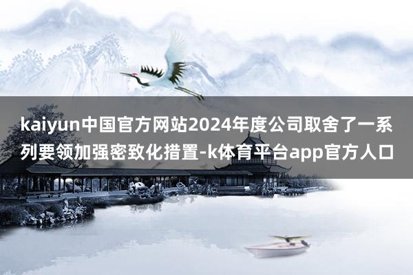 kaiyun中国官方网站2024年度公司取舍了一系列要领加强密致化措置-k体育平台app官方人口