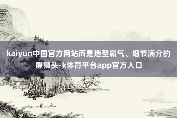 kaiyun中国官方网站而是造型霸气、细节满分的醒狮头-k体育平台app官方人口