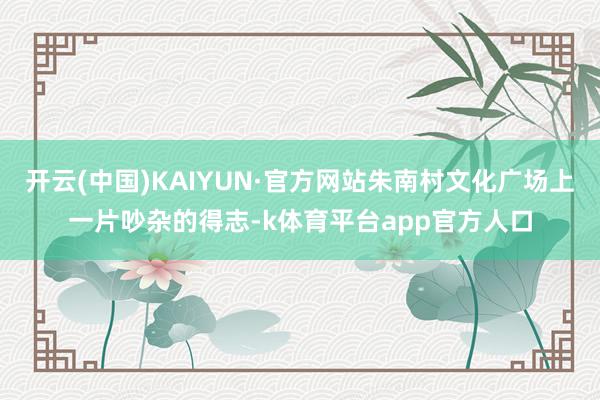 开云(中国)KAIYUN·官方网站朱南村文化广场上一片吵杂的得志-k体育平台app官方人口