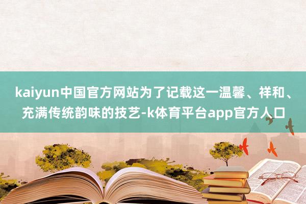 kaiyun中国官方网站为了记载这一温馨、祥和、充满传统韵味的技艺-k体育平台app官方人口