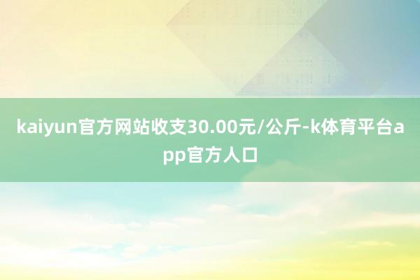 kaiyun官方网站收支30.00元/公斤-k体育平台app官方人口