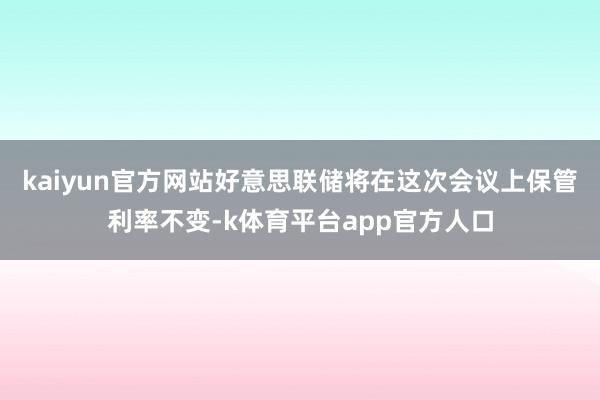 kaiyun官方网站好意思联储将在这次会议上保管利率不变-k体育平台app官方人口