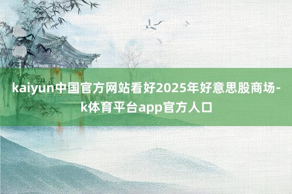 kaiyun中国官方网站看好2025年好意思股商场-k体育平台app官方人口