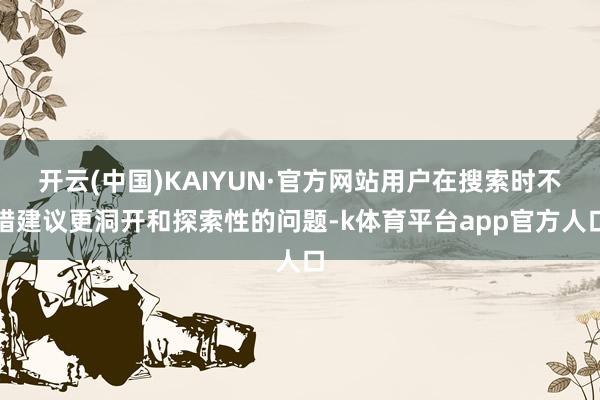 开云(中国)KAIYUN·官方网站用户在搜索时不错建议更洞开和探索性的问题-k体育平台app官方人口