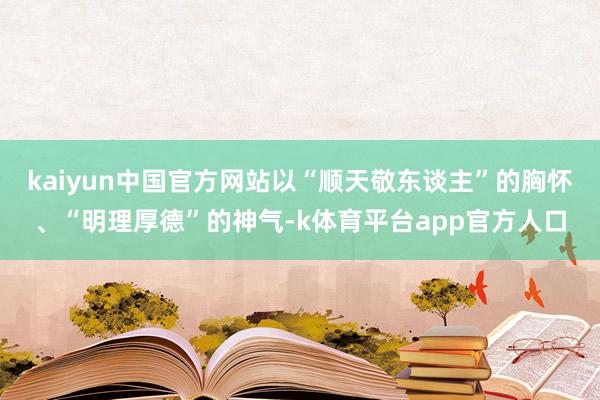 kaiyun中国官方网站以“顺天敬东谈主”的胸怀、“明理厚德”的神气-k体育平台app官方人口