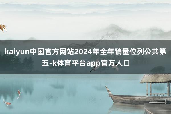 kaiyun中国官方网站2024年全年销量位列公共第五-k体育平台app官方人口