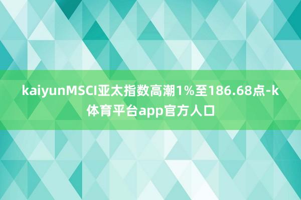 kaiyunMSCI亚太指数高潮1%至186.68点-k体育平台app官方人口