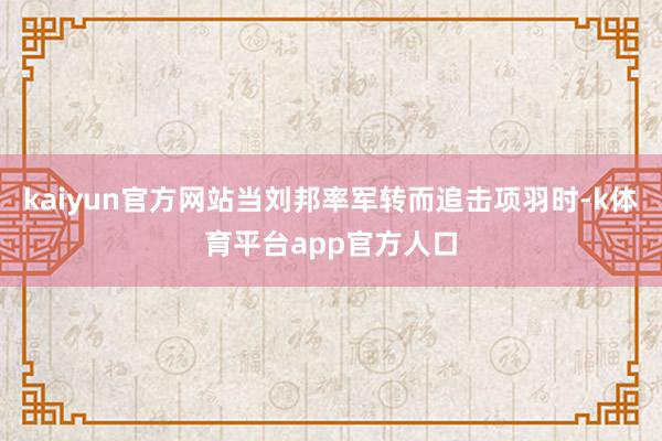 kaiyun官方网站当刘邦率军转而追击项羽时-k体育平台app官方人口