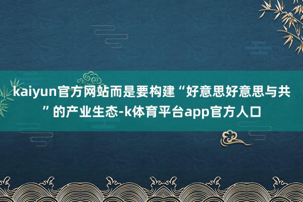 kaiyun官方网站而是要构建“好意思好意思与共”的产业生态-k体育平台app官方人口