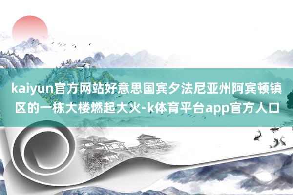 kaiyun官方网站好意思国宾夕法尼亚州阿宾顿镇区的一栋大楼燃起大火-k体育平台app官方人口