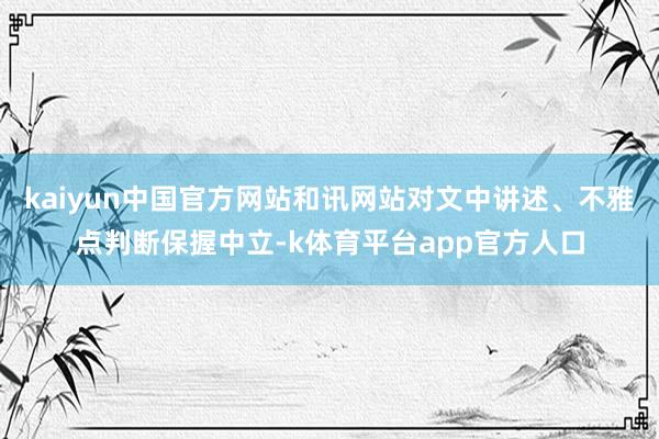 kaiyun中国官方网站和讯网站对文中讲述、不雅点判断保握中立-k体育平台app官方人口